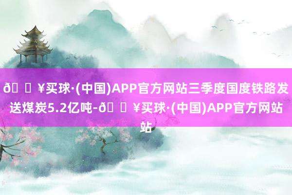 🔥买球·(中国)APP官方网站三季度国度铁路发送煤炭5.2亿吨-🔥买球·(中国)APP官方网站
