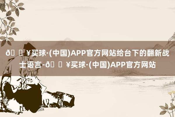 🔥买球·(中国)APP官方网站给台下的翻新战士语言-🔥买球·(中国)APP官方网站