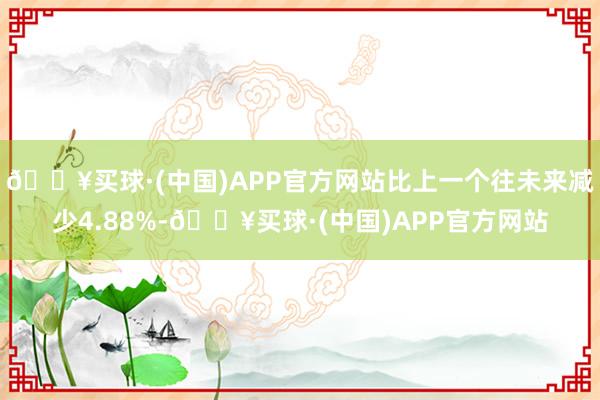 🔥买球·(中国)APP官方网站比上一个往未来减少4.88%-🔥买球·(中国)APP官方网站