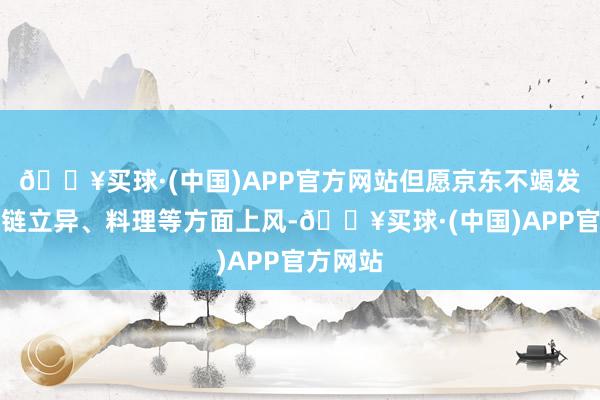 🔥买球·(中国)APP官方网站但愿京东不竭发扬供应链立异、料理等方面上风-🔥买球·(中国)APP官方网站