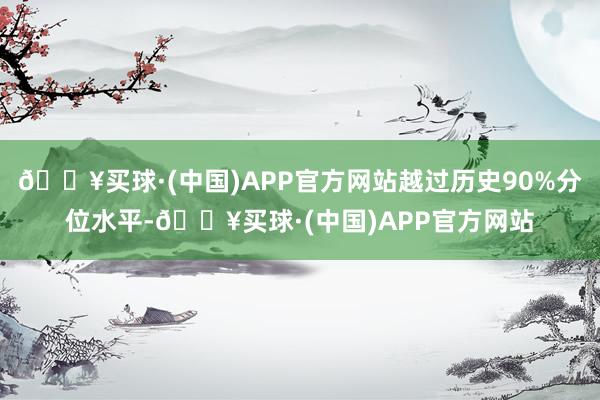 🔥买球·(中国)APP官方网站越过历史90%分位水平-🔥买球·(中国)APP官方网站