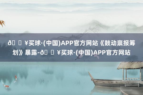 🔥买球·(中国)APP官方网站　　《鼓动禀报筹划》暴露-🔥买球·(中国)APP官方网站