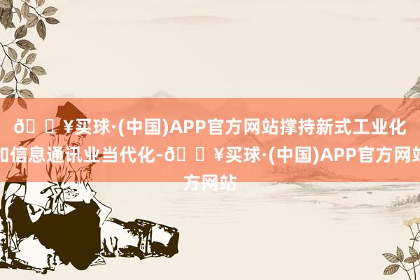 🔥买球·(中国)APP官方网站撑持新式工业化和信息通讯业当代化-🔥买球·(中国)APP官方网站