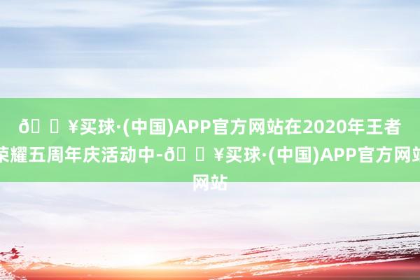 🔥买球·(中国)APP官方网站在2020年王者荣耀五周年庆活动中-🔥买球·(中国)APP官方网站