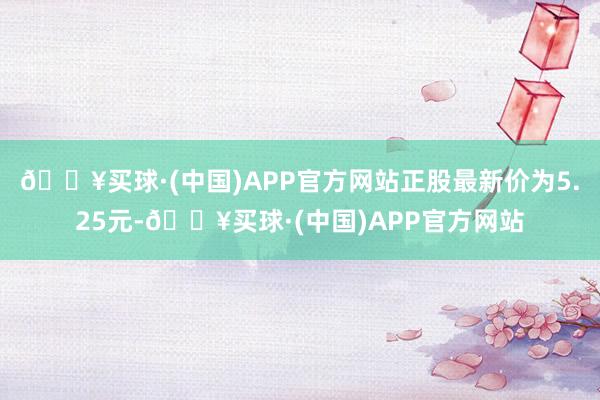 🔥买球·(中国)APP官方网站正股最新价为5.25元-🔥买球·(中国)APP官方网站