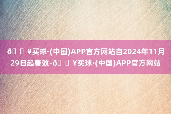 🔥买球·(中国)APP官方网站自2024年11月29日起奏效-🔥买球·(中国)APP官方网站