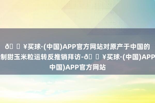 🔥买球·(中国)APP官方网站对原产于中国的预制或腌制甜玉米粒运转反推销拜访-🔥买球·(中国)APP官方网站