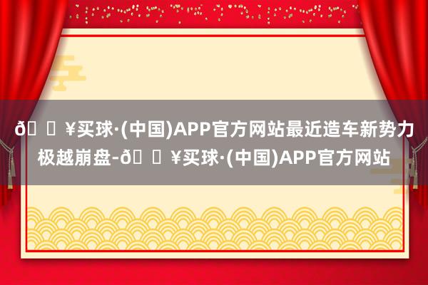 🔥买球·(中国)APP官方网站最近造车新势力极越崩盘-🔥买球·(中国)APP官方网站