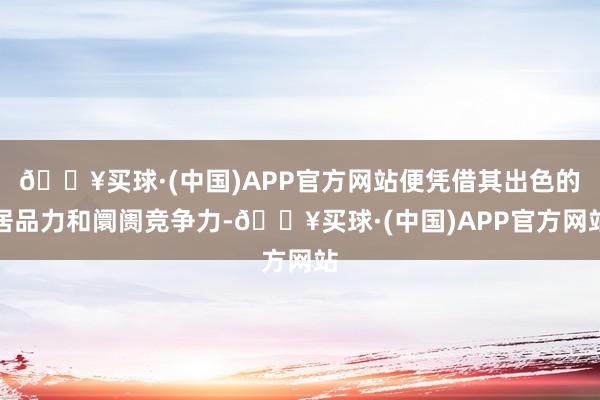 🔥买球·(中国)APP官方网站便凭借其出色的居品力和阛阓竞争力-🔥买球·(中国)APP官方网站