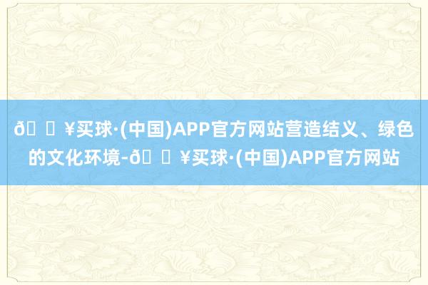 🔥买球·(中国)APP官方网站营造结义、绿色的文化环境-🔥买球·(中国)APP官方网站
