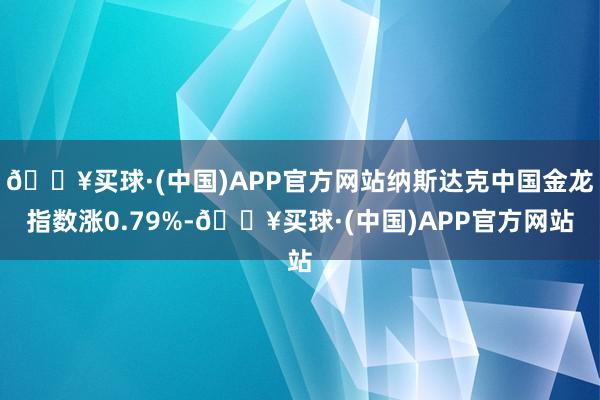 🔥买球·(中国)APP官方网站纳斯达克中国金龙指数涨0.79%-🔥买球·(中国)APP官方网站
