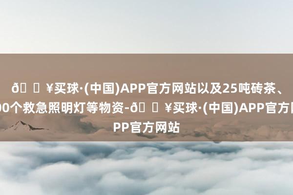 🔥买球·(中国)APP官方网站以及25吨砖茶、5000个救急照明灯等物资-🔥买球·(中国)APP官方网站
