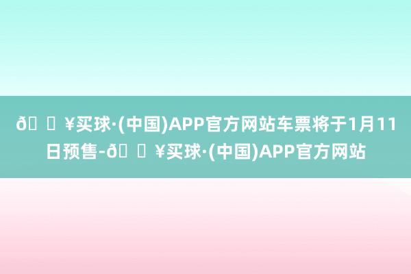 🔥买球·(中国)APP官方网站车票将于1月11日预售-🔥买球·(中国)APP官方网站