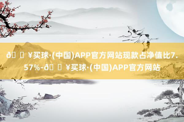 🔥买球·(中国)APP官方网站现款占净值比7.57%-🔥买球·(中国)APP官方网站