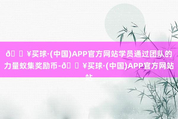 🔥买球·(中国)APP官方网站学员通过团队的力量蚁集奖励币-🔥买球·(中国)APP官方网站