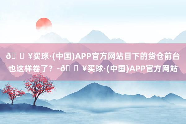 🔥买球·(中国)APP官方网站目下的货仓前台也这样卷了？-🔥买球·(中国)APP官方网站