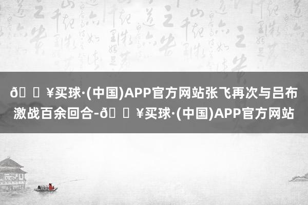 🔥买球·(中国)APP官方网站张飞再次与吕布激战百余回合-🔥买球·(中国)APP官方网站