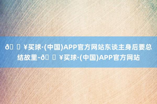 🔥买球·(中国)APP官方网站东谈主身后要总结故里-🔥买球·(中国)APP官方网站