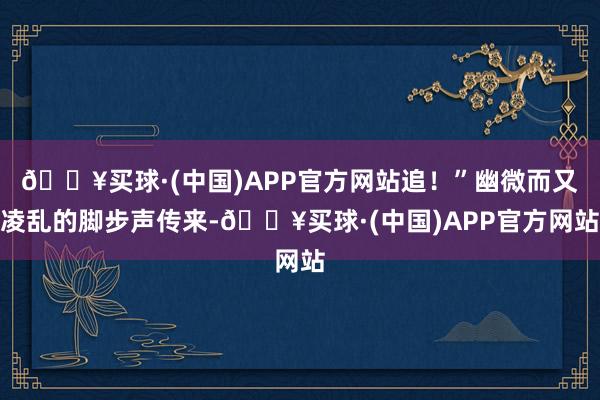 🔥买球·(中国)APP官方网站追！”幽微而又凌乱的脚步声传来-🔥买球·(中国)APP官方网站