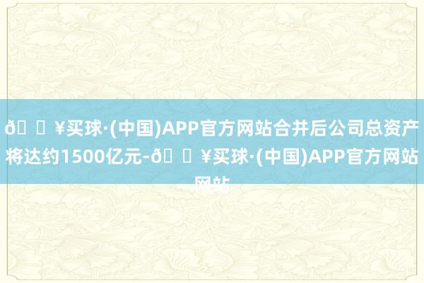 🔥买球·(中国)APP官方网站合并后公司总资产将达约1500亿元-🔥买球·(中国)APP官方网站