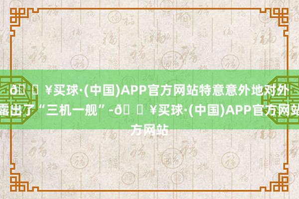 🔥买球·(中国)APP官方网站特意意外地对外露出了“三机一舰”-🔥买球·(中国)APP官方网站