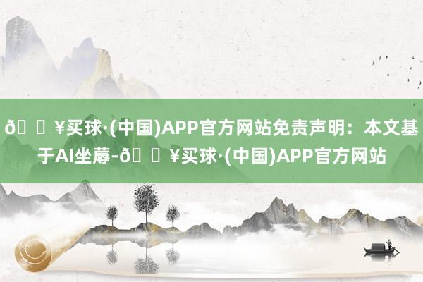 🔥买球·(中国)APP官方网站免责声明：本文基于AI坐蓐-🔥买球·(中国)APP官方网站