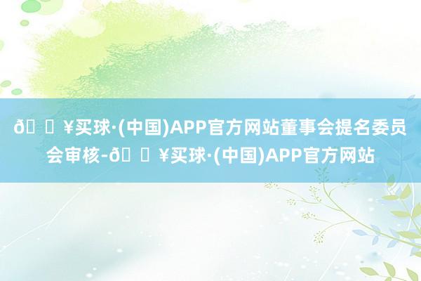 🔥买球·(中国)APP官方网站董事会提名委员会审核-🔥买球·(中国)APP官方网站