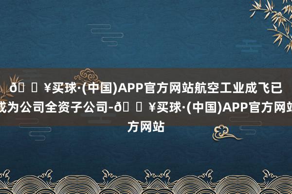 🔥买球·(中国)APP官方网站航空工业成飞已成为公司全资子公司-🔥买球·(中国)APP官方网站