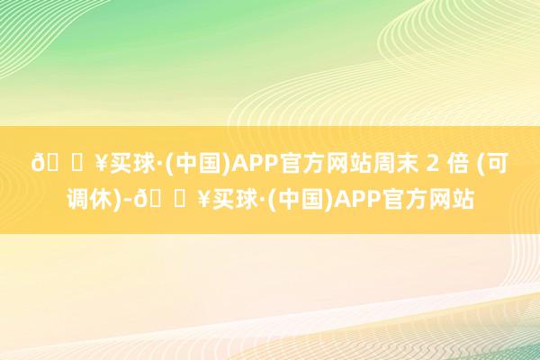 🔥买球·(中国)APP官方网站周末 2 倍 (可调休)-🔥买球·(中国)APP官方网站