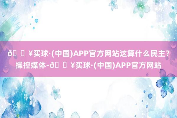 🔥买球·(中国)APP官方网站这算什么民主？操控媒体-🔥买球·(中国)APP官方网站