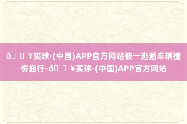 🔥买球·(中国)APP官方网站被一逃遁车辆撞伤拖行-🔥买球·(中国)APP官方网站