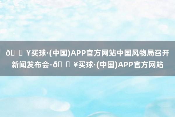 🔥买球·(中国)APP官方网站中国风物局召开新闻发布会-🔥买球·(中国)APP官方网站