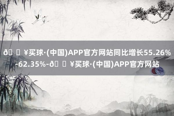 🔥买球·(中国)APP官方网站同比增长55.26%-62.35%-🔥买球·(中国)APP官方网站