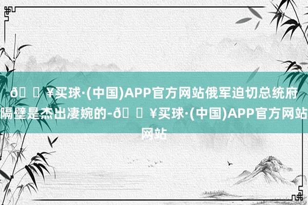 🔥买球·(中国)APP官方网站俄军迫切总统府隔壁是杰出凄婉的-🔥买球·(中国)APP官方网站