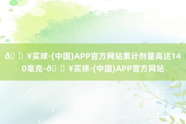 🔥买球·(中国)APP官方网站累计剂量高达140毫克-🔥买球·(中国)APP官方网站