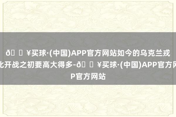 🔥买球·(中国)APP官方网站如今的乌克兰戎行比开战之初要高大得多-🔥买球·(中国)APP官方网站