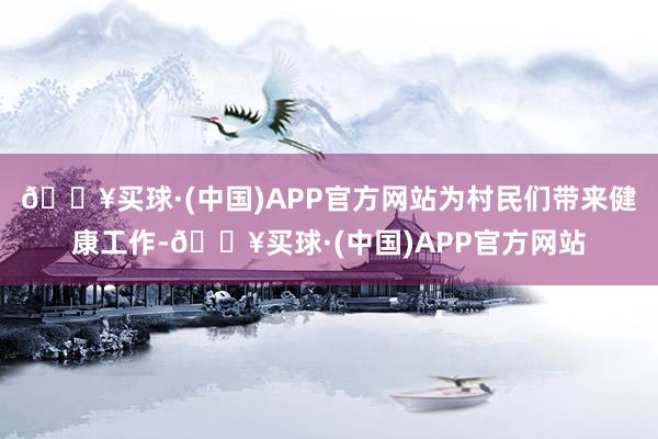 🔥买球·(中国)APP官方网站为村民们带来健康工作-🔥买球·(中国)APP官方网站