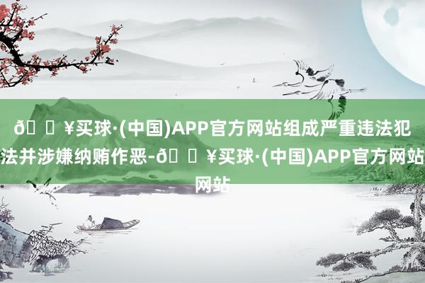 🔥买球·(中国)APP官方网站组成严重违法犯法并涉嫌纳贿作恶-🔥买球·(中国)APP官方网站