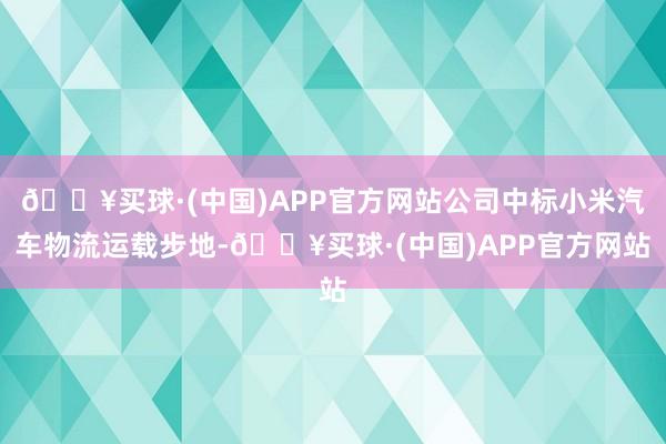 🔥买球·(中国)APP官方网站公司中标小米汽车物流运载步地-🔥买球·(中国)APP官方网站