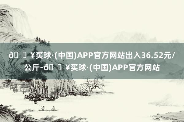 🔥买球·(中国)APP官方网站出入36.52元/公斤-🔥买球·(中国)APP官方网站