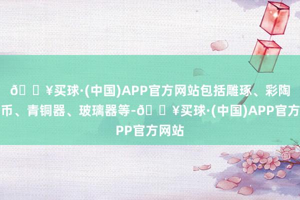 🔥买球·(中国)APP官方网站包括雕琢、彩陶、钱币、青铜器、玻璃器等-🔥买球·(中国)APP官方网站