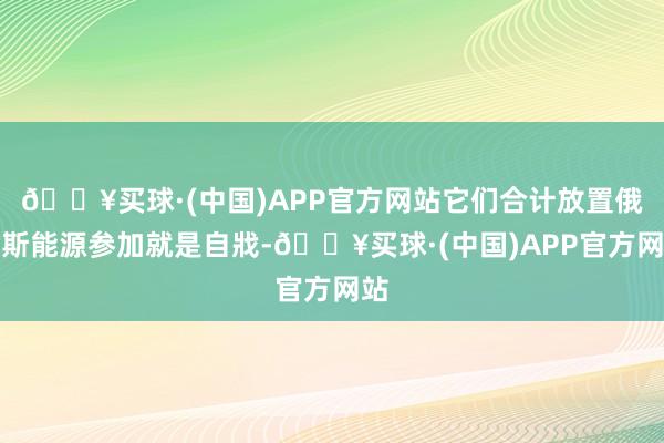 🔥买球·(中国)APP官方网站它们合计放置俄罗斯能源参加就是自戕-🔥买球·(中国)APP官方网站