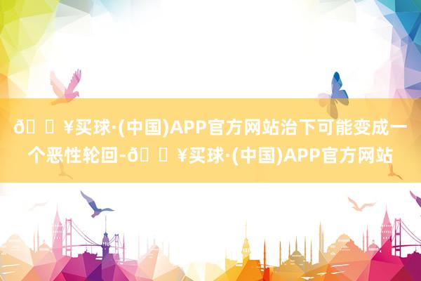 🔥买球·(中国)APP官方网站治下可能变成一个恶性轮回-🔥买球·(中国)APP官方网站