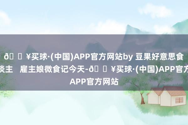 🔥买球·(中国)APP官方网站by 豆果好意思食达东谈主   雇主娘微食记今天-🔥买球·(中国)APP官方网站