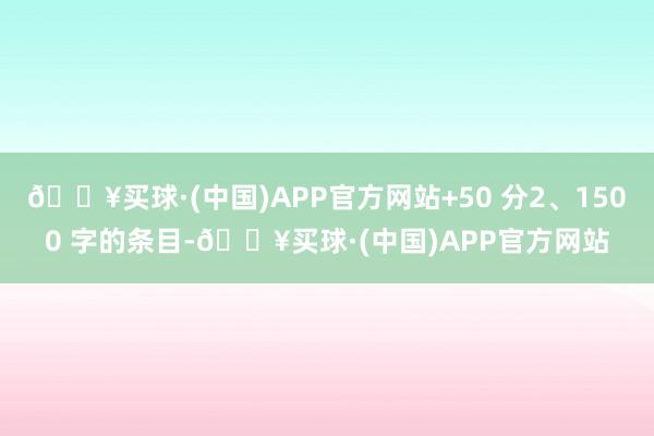 🔥买球·(中国)APP官方网站+50 分2、1500 字的条目-🔥买球·(中国)APP官方网站