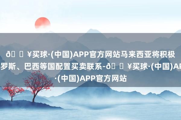 🔥买球·(中国)APP官方网站马来西亚将积极与中国、俄罗斯、巴西等国配置买卖联系-🔥买球·(中国)APP官方网站