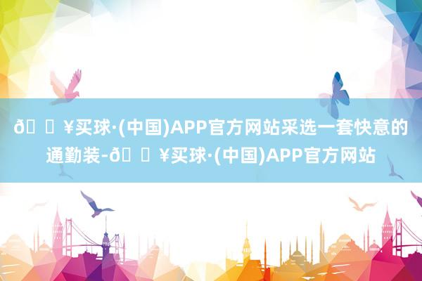 🔥买球·(中国)APP官方网站采选一套快意的通勤装-🔥买球·(中国)APP官方网站