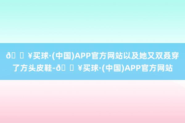 🔥买球·(中国)APP官方网站以及她又双叒穿了方头皮鞋-🔥买球·(中国)APP官方网站