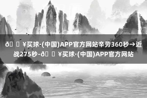 🔥买球·(中国)APP官方网站辛劳360秒→近战275秒-🔥买球·(中国)APP官方网站