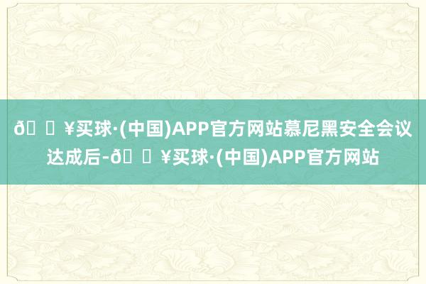 🔥买球·(中国)APP官方网站慕尼黑安全会议达成后-🔥买球·(中国)APP官方网站